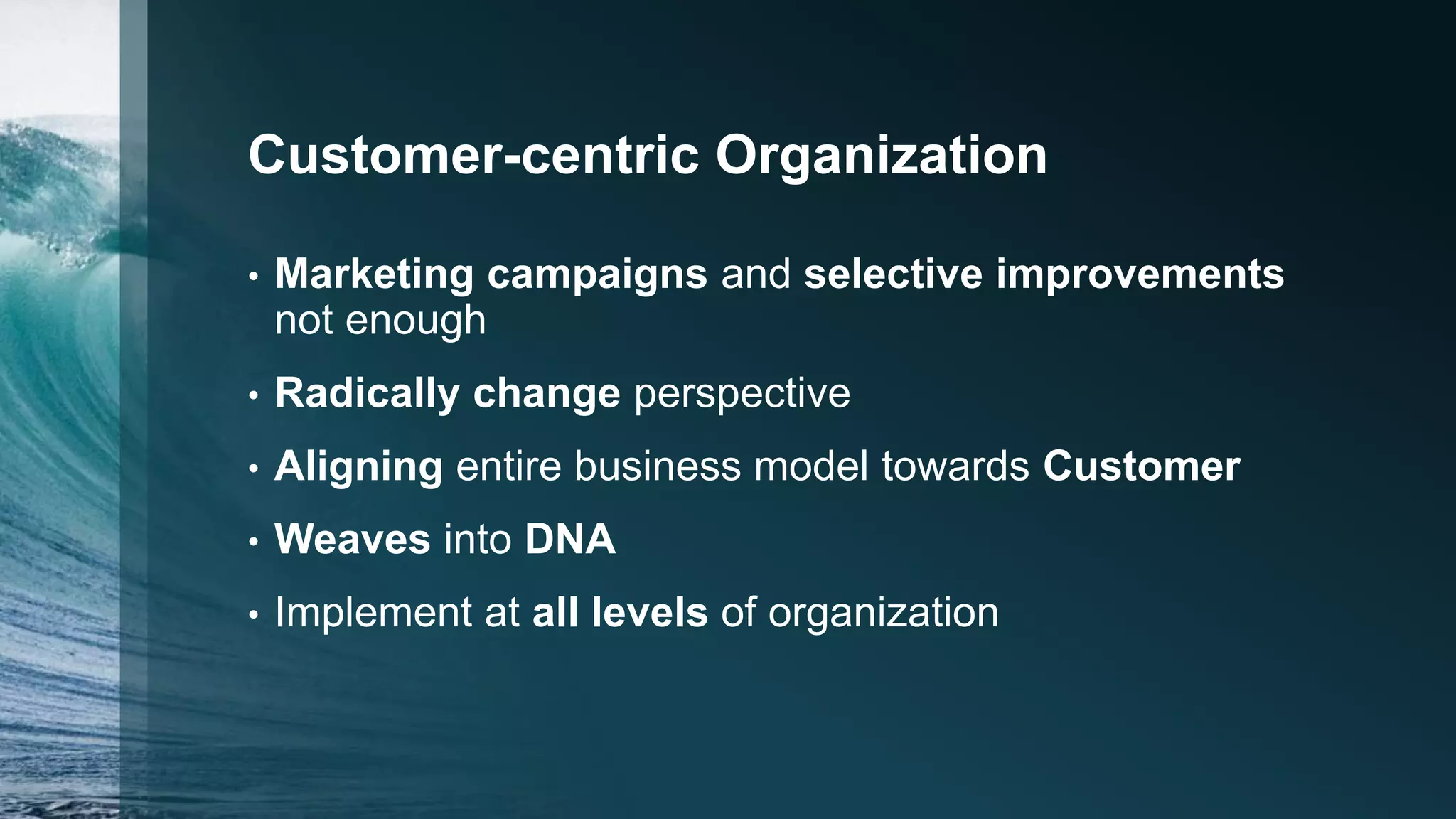 Customer-centric Organization
• Marketing campaigns and selective improvements
not enough
• Radically change perspective
• Aligning entire business model towards Customer
• Weaves into DNA
• Implement at all levels of organization
 