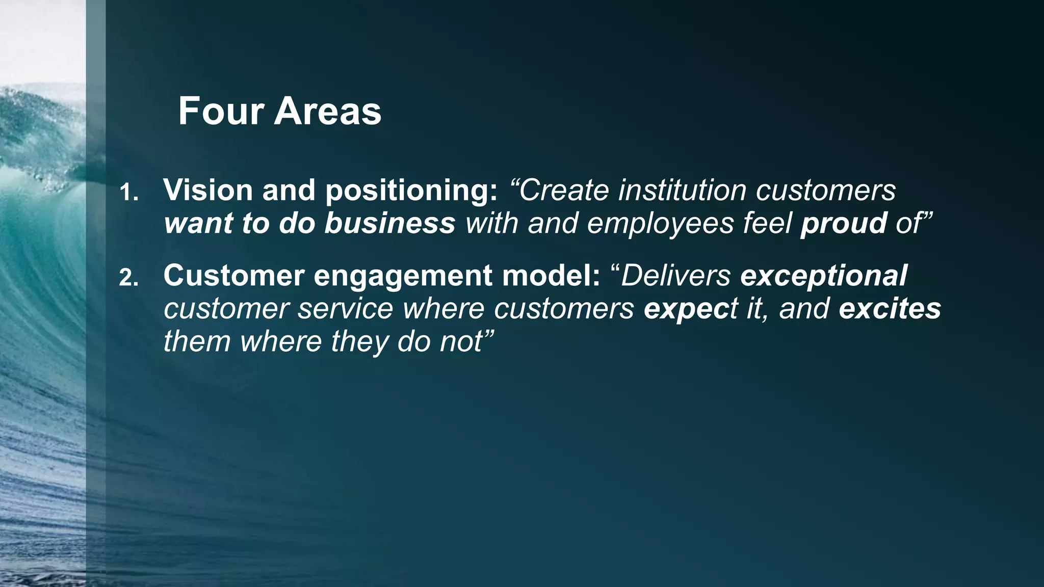 Four Areas
1. Vision and positioning: “Create institution customers
want to do business with and employees feel proud of”
2. Customer engagement model: “Delivers exceptional
customer service where customers expect it, and excites
them where they do not”
 