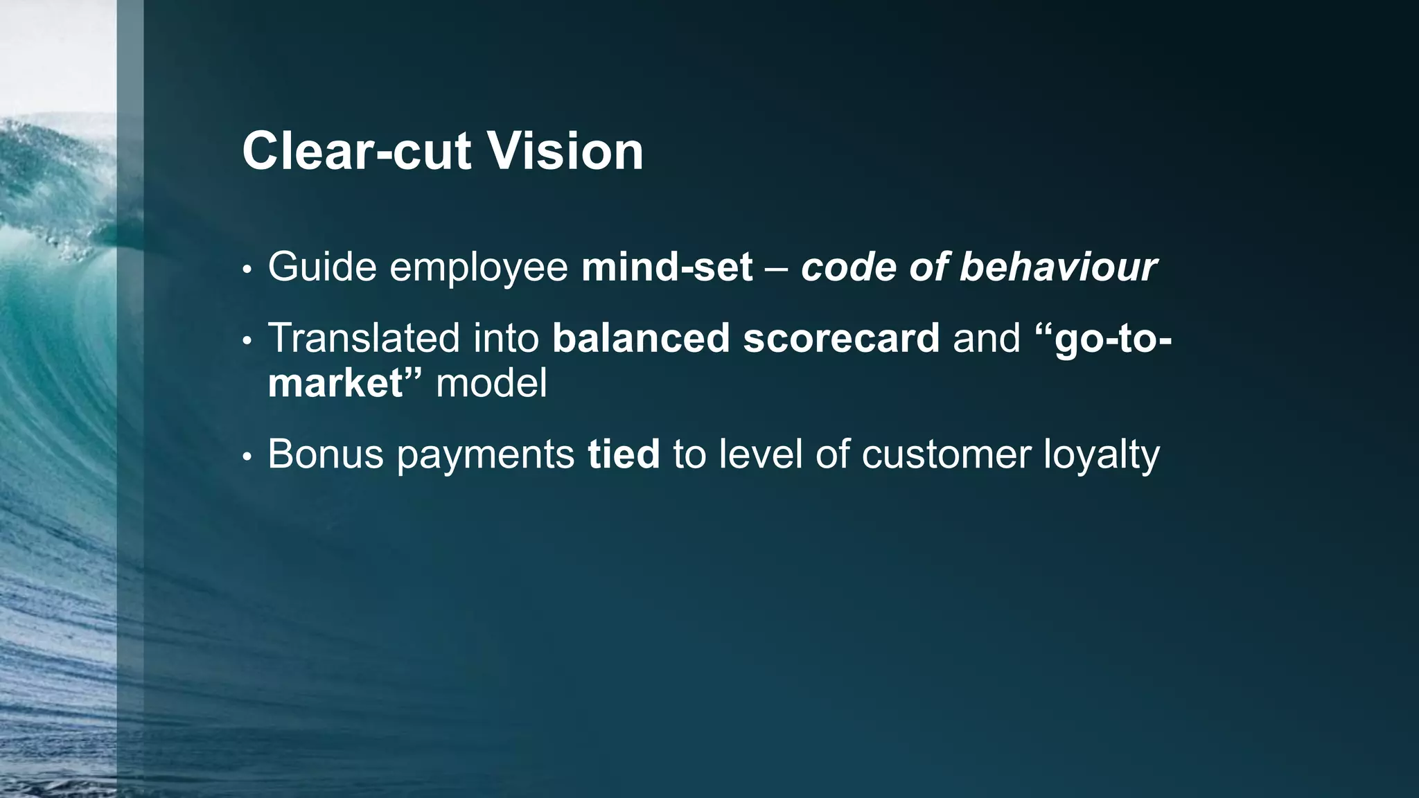 Clear-cut Vision
• Guide employee mind-set – code of behaviour
• Translated into balanced scorecard and “go-to-
market” model
• Bonus payments tied to level of customer loyalty
 