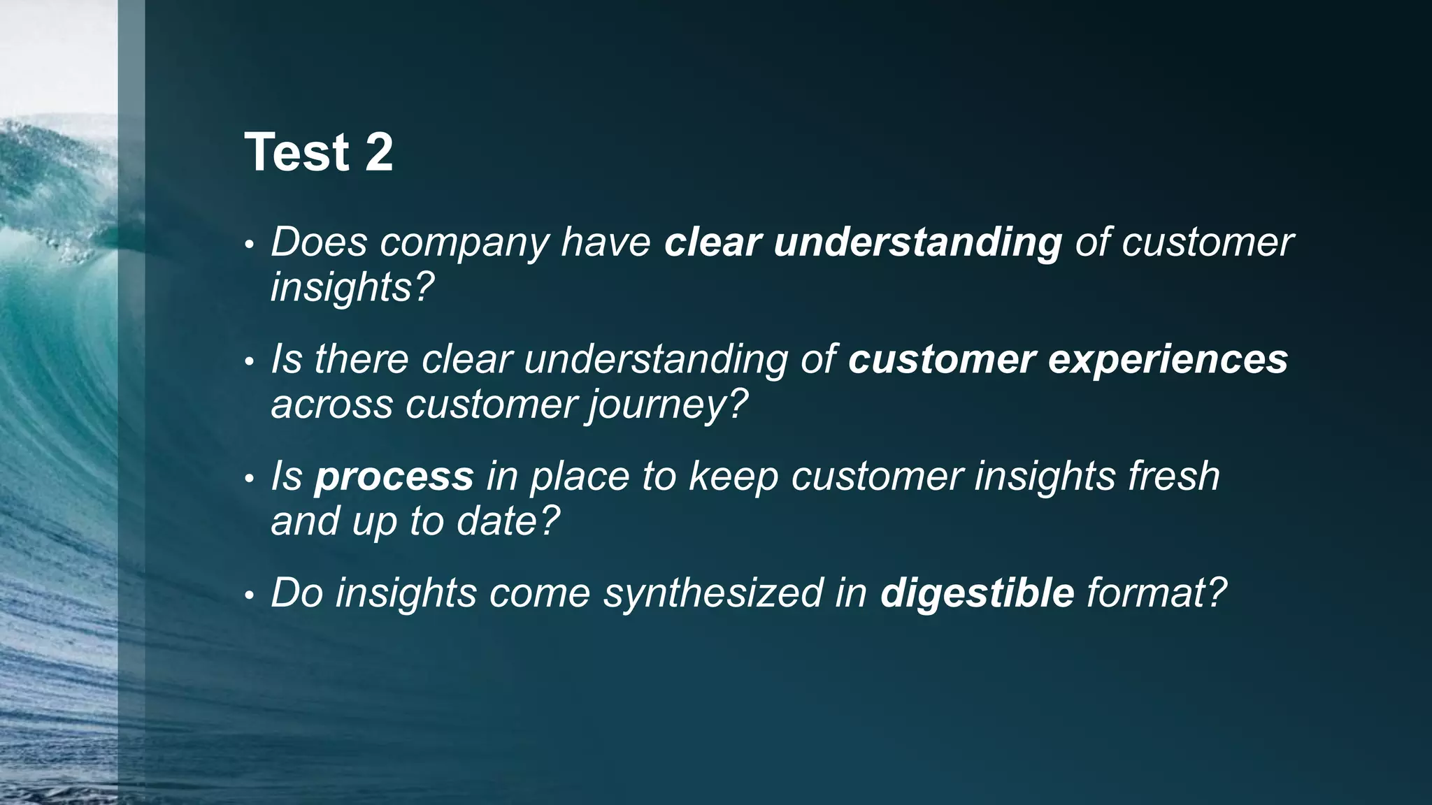 Test 2
• Does company have clear understanding of customer
insights?
• Is there clear understanding of customer experiences
across customer journey?
• Is process in place to keep customer insights fresh
and up to date?
• Do insights come synthesized in digestible format?
 