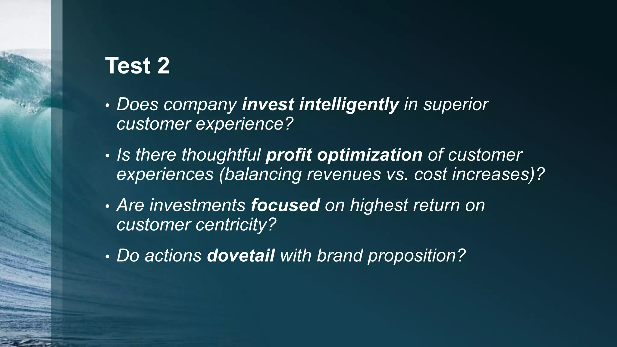 Test 2
• Does company invest intelligently in superior
customer experience?
• Is there thoughtful profit optimization of customer
experiences (balancing revenues vs. cost increases)?
• Are investments focused on highest return on
customer centricity?
• Do actions dovetail with brand proposition?
 