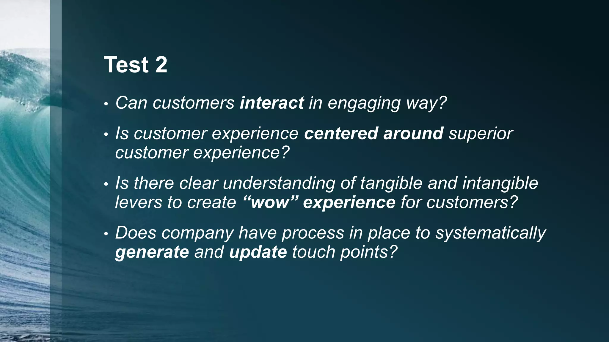 Test 2
• Can customers interact in engaging way?
• Is customer experience centered around superior
customer experience?
• Is there clear understanding of tangible and intangible
levers to create “wow” experience for customers?
• Does company have process in place to systematically
generate and update touch points?
 