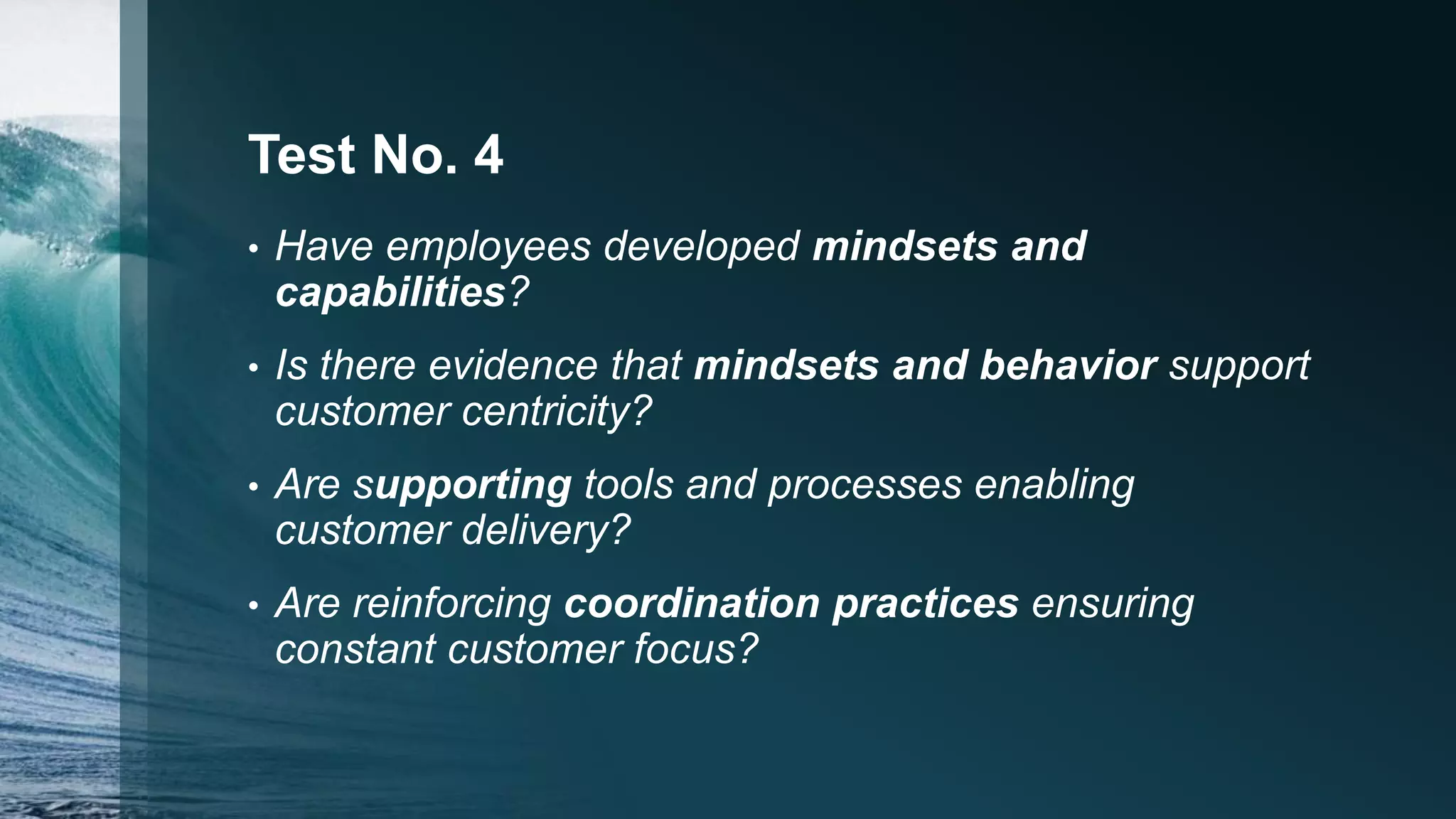 Test No. 4
• Have employees developed mindsets and
capabilities?
• Is there evidence that mindsets and behavior support
customer centricity?
• Are supporting tools and processes enabling
customer delivery?
• Are reinforcing coordination practices ensuring
constant customer focus?
 