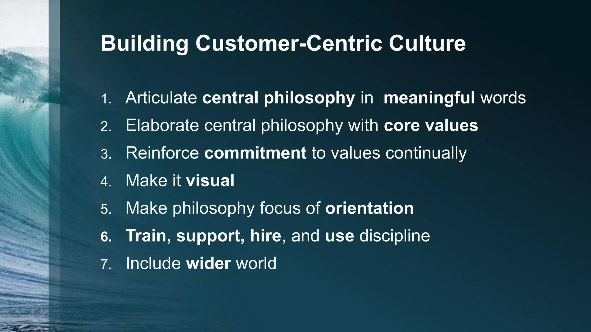 Building Customer-Centric Culture
1. Articulate central philosophy in meaningful words
2. Elaborate central philosophy with core values
3. Reinforce commitment to values continually
4. Make it visual
5. Make philosophy focus of orientation
6. Train, support, hire, and use discipline
7. Include wider world
 