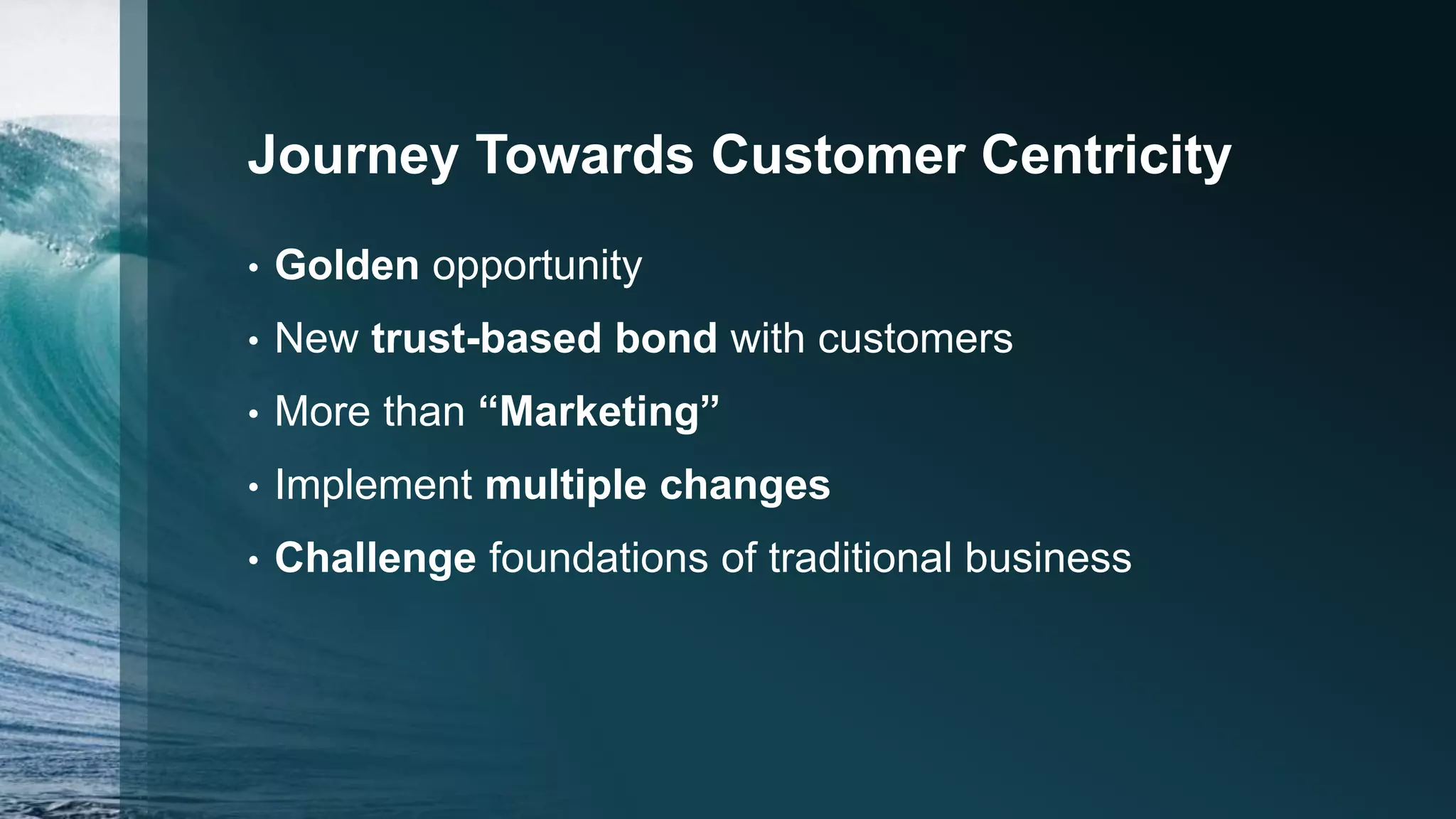 Journey Towards Customer Centricity
• Golden opportunity
• New trust-based bond with customers
• More than “Marketing”
• Implement multiple changes
• Challenge foundations of traditional business
 