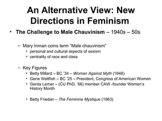An Alternative View: New
       Directions in Feminism
• The Challenge to Male Chauvinism – 1940s – 50s

  – Mary Inman coins term “Male chauvinism”
     • personal and cultural aspects of sexism
     • centrality of race and class

  – Key Figures
     • Betty Millard – BC ’34 – Woman Against Myth (1948)
     • Gene Weltfish – BC ’25 – President, Congress of American Women
     • Gerda Lerner – (CU PhD, ’66) member CAW -founder Women’s
       History Month

     • Betty Friedan – The Feminine Mystique (1963)
 