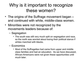 Why is it important to recognize
           these women?
• The origins of the Suffrage movement began –
  and continued with white, middle-class women.
• Minorities were not recognized by the
  movements leaders because of:
  – Segregation
     • The south was still very much split on segregation and race,
       so the north was worried about losing their political stance if
       whites marched with blacks.
  – Economics
     • Most of the Suffragettes had came from upper and middle
       class families and had an education. As we have discussed,
       African-Americans were not given these opportunities until
       much later.
 