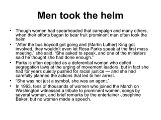 Men took the helm
• Though women had spearheaded that campaign and many others,
  when their efforts began to bear fruit prominent men often took the
  helm
• “After the bus boycott got going and (Martin Luther) King got
  involved, they wouldn’t even let Rosa Parks speak at the first mass
  meeting,” she said. “She asked to speak, and one of the ministers
  said he thought she had done enough.”
• Parks is often depicted as a deferential woman who defied
  segregation laws at the urging of movement leaders, but in fact she
  had for years quietly pushed for racial justice — and she had
  carefully planned the actions that led to her arrest.
• “She was not just a symbol, she was an agent.”
• In 1963, tens of thousands of women who joined the March on
  Washington witnessed a tribute to prominent women, songs by
  several women, and brief remarks by the entertainer Josephine
  Baker, but no woman made a speech.
 