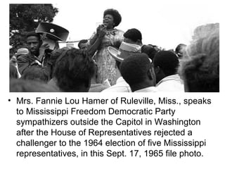• Mrs. Fannie Lou Hamer of Ruleville, Miss., speaks
  to Mississippi Freedom Democratic Party
  sympathizers outside the Capitol in Washington
  after the House of Representatives rejected a
  challenger to the 1964 election of five Mississippi
  representatives, in this Sept. 17, 1965 file photo.
 