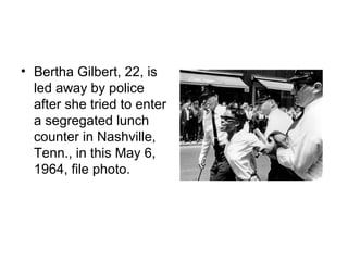 • Bertha Gilbert, 22, is
  led away by police
  after she tried to enter
  a segregated lunch
  counter in Nashville,
  Tenn., in this May 6,
  1964, file photo.
 