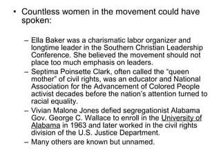 • Countless women in the movement could have
  spoken:

  – Ella Baker was a charismatic labor organizer and
    longtime leader in the Southern Christian Leadership
    Conference. She believed the movement should not
    place too much emphasis on leaders.
  – Septima Poinsette Clark, often called the “queen
    mother” of civil rights, was an educator and National
    Association for the Advancement of Colored People
    activist decades before the nation’s attention turned to
    racial equality.
  – Vivian Malone Jones defied segregationist Alabama
    Gov. George C. Wallace to enroll in the University of
    Alabama in 1963 and later worked in the civil rights
    division of the U.S. Justice Department.
  – Many others are known but unnamed.
 