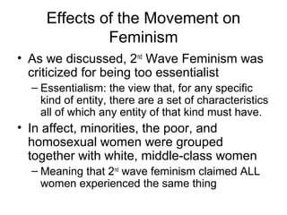 Effects of the Movement on
              Feminism
• As we discussed, 2nd Wave Feminism was
  criticized for being too essentialist
  – Essentialism: the view that, for any specific
    kind of entity, there are a set of characteristics
    all of which any entity of that kind must have.
• In affect, minorities, the poor, and
  homosexual women were grouped
  together with white, middle-class women
  – Meaning that 2nd wave feminism claimed ALL
    women experienced the same thing
 