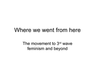 Where we went from here

  The movement to 3rd wave
    feminism and beyond
 
