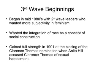 3 Wave Beginnings
           rd


• Began in mid 1980’s with 2nd wave leaders who
  wanted more subjectivity in feminism.

• Wanted the integration of race as a concept of
  social construction

• Gained full strength in 1991 at the closing of the
  Clarence Thomas nomination when Anita Hill
  accused Clarence Thomas of sexual
  harassment.
 