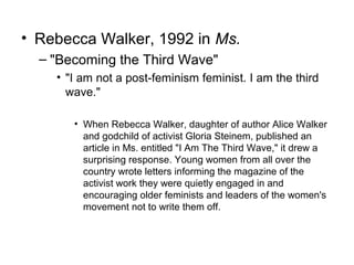• Rebecca Walker, 1992 in Ms.
  – "Becoming the Third Wave"
    • "I am not a post-feminism feminist. I am the third
      wave."

       • When Rebecca Walker, daughter of author Alice Walker
         and godchild of activist Gloria Steinem, published an
         article in Ms. entitled "I Am The Third Wave," it drew a
         surprising response. Young women from all over the
         country wrote letters informing the magazine of the
         activist work they were quietly engaged in and
         encouraging older feminists and leaders of the women's
         movement not to write them off.
 