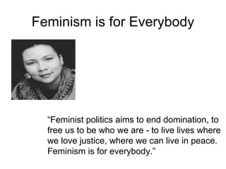Feminism is for Everybody




  “Feminist politics aims to end domination, to
  free us to be who we are - to live lives where
  we love justice, where we can live in peace.
  Feminism is for everybody.”
 