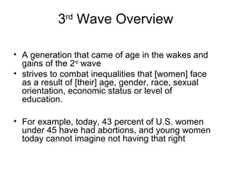 3rd Wave Overview

• A generation that came of age in the wakes and
  gains of the 2nd wave
• strives to combat inequalities that [women] face
  as a result of [their] age, gender, race, sexual
  orientation, economic status or level of
  education.

• For example, today, 43 percent of U.S. women
  under 45 have had abortions, and young women
  today cannot imagine not having that right
 