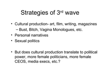 Strategies of 3rd wave
• Cultural production- art, film, writing, magazines
  – Bust, Bitch, Vagina Monologues, etc.
• Personal narratives
• Sexual politics

• But does cultural production translate to political
  power, more female politicians, more female
  CEOS, media execs, etc.?
 