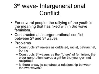 3rd wave- Intergenerational
           Conflict
• For several people, the rallying of the youth is
  the meaning that has fixed within 3rd wave
  feminism.
• Constructed as intergenerational conflict
  between 2nd and 3rd waves
• Problems
   – Constructs 2nd wavers as outdated, racist, patriarchal,
     boring
   – Constructs 3rd wavers as the “future” of feminism, the
     older generation leaves a gift for the younger- not
     reciprocal
   – Is there a way to construct a relationship between
     the two waves?
 