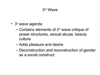 3rd Wave


• 3rd wave agenda
   – Contains elements of 2nd wave critique of
      power structures, sexual abuse, beauty
      culture
   – Adds pleasure and desire
   – Deconstruction and reconstruction of gender
      as a social construct
 
