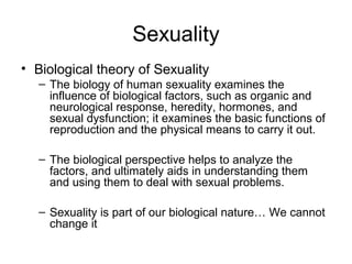 Sexuality
• Biological theory of Sexuality
  – The biology of human sexuality examines the
    influence of biological factors, such as organic and
    neurological response, heredity, hormones, and
    sexual dysfunction; it examines the basic functions of
    reproduction and the physical means to carry it out.

  – The biological perspective helps to analyze the
    factors, and ultimately aids in understanding them
    and using them to deal with sexual problems.

  – Sexuality is part of our biological nature… We cannot
    change it
 