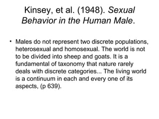 Kinsey, et al. (1948). Sexual
    Behavior in the Human Male.

• Males do not represent two discrete populations,
  heterosexual and homosexual. The world is not
  to be divided into sheep and goats. It is a
  fundamental of taxonomy that nature rarely
  deals with discrete categories... The living world
  is a continuum in each and every one of its
  aspects, (p 639).
 