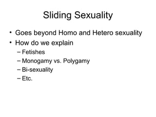 Sliding Sexuality
• Goes beyond Homo and Hetero sexuality
• How do we explain
  – Fetishes
  – Monogamy vs. Polygamy
  – Bi-sexuality
  – Etc.
 