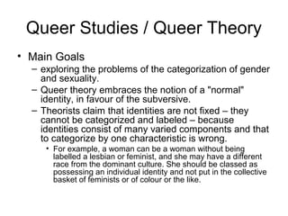 Queer Studies / Queer Theory
• Main Goals
  – exploring the problems of the categorization of gender
    and sexuality.
  – Queer theory embraces the notion of a "normal"
    identity, in favour of the subversive.
  – Theorists claim that identities are not fixed – they
    cannot be categorized and labeled – because
    identities consist of many varied components and that
    to categorize by one characteristic is wrong.
     • For example, a woman can be a woman without being
       labelled a lesbian or feminist, and she may have a different
       race from the dominant culture. She should be classed as
       possessing an individual identity and not put in the collective
       basket of feminists or of colour or the like.
 