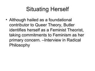 Situating Herself
• Although hailed as a foundational
  contributor to Queer Theory, Butler
  identifies herself as a Feminist Theorist,
  taking commitments to Feminism as her
  primary concern. –Interview in Radical
  Philosophy
 