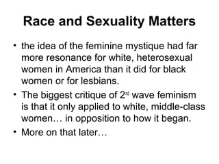 Race and Sexuality Matters
• the idea of the feminine mystique had far
  more resonance for white, heterosexual
  women in America than it did for black
  women or for lesbians.
• The biggest critique of 2nd wave feminism
  is that it only applied to white, middle-class
  women… in opposition to how it began.
• More on that later…
 