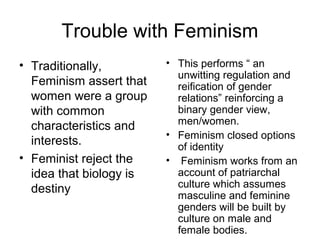 Trouble with Feminism
• Traditionally,         • This performs “ an
                           unwitting regulation and
  Feminism assert that     reification of gender
  women were a group       relations” reinforcing a
  with common              binary gender view,
  characteristics and      men/women.
                         • Feminism closed options
  interests.               of identity
• Feminist reject the    • Feminism works from an
  idea that biology is     account of patriarchal
  destiny                  culture which assumes
                           masculine and feminine
                           genders will be built by
                           culture on male and
                           female bodies.
 