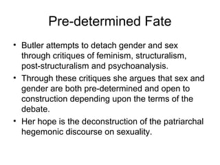 Pre-determined Fate
• Butler attempts to detach gender and sex
  through critiques of feminism, structuralism,
  post-structuralism and psychoanalysis.
• Through these critiques she argues that sex and
  gender are both pre-determined and open to
  construction depending upon the terms of the
  debate.
• Her hope is the deconstruction of the patriarchal
  hegemonic discourse on sexuality.
 