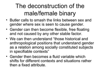 The deconstruction of the
       male/female binary
• Butler calls to smash the links between sex and
  gender where sex is seen to cause gender.
• Gender can then become flexible, free floating
  and not caused by any other stable factor.
• We can then understand “those historical and
  anthropological positions that understand gender
  as a relation among socially constituted subjects
  in specifiable contexts”
• Gender then becomes a fluid variable which
  shifts for different contexts and situations rather
  then a fixed attribute.
 