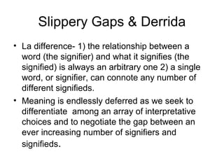 Slippery Gaps & Derrida
• La difference- 1) the relationship between a
  word (the signifier) and what it signifies (the
  signified) is always an arbitrary one 2) a single
  word, or signifier, can connote any number of
  different signifieds.
• Meaning is endlessly deferred as we seek to
  differentiate among an array of interpretative
  choices and to negotiate the gap between an
  ever increasing number of signifiers and
  signifieds.
 