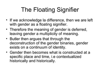 The Floating Signifier
• If we acknowledge la difference, then we are left
  with gender as a floating signifier.
• Therefore the meaning of gender is deferred,
  leaving gender a multiplicity of meaning.
• Butler then argues that through the
  deconstruction of the gender binaries, gender
  exists on a continuum of identity.
• Gender then becomes what is constructed at a
  specific place and time, i.e contextualized
  historically and historically.
 