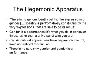 The Hegemonic Apparatus
• “There is no gender identity behind the expressions of
  gender […] identity is perfromatively constituted by the
  very ‘expressions’ that are said to be its result”
• Gender is a performance; it’s what you do at particular
  times, rather then a universal of who you are.
• Certain cultural apparatuses have hegemonic control,
  have naturalized this culture.
• There is no sex, only gender and gender is a
  performance.
 
