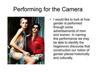 Performing for the Camera
             • I would like to look at how
               gender is performed
               through some
               advertisements of men
               and women. In naming
               this performance we may
               be able to identify the
               hegemonic discourse that
               construction our notion of
               gender placed historically
               and culturally.
 