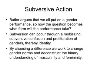 Subversive Action
• Butler argues that we all put on a gender
  performance, so now the question becomes
  what form will the performance take?
• Subversion can occur through a mobilizing,
  subversive confusion and proliferation of
  genders, thereby identity
• By choosing a difference we work to change
  gender norms and deconstruct the binary
  understanding of masculinity and femininity.
 