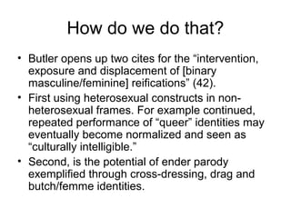 How do we do that?
• Butler opens up two cites for the “intervention,
  exposure and displacement of [binary
  masculine/feminine] reifications” (42).
• First using heterosexual constructs in non-
  heterosexual frames. For example continued,
  repeated performance of “queer” identities may
  eventually become normalized and seen as
  “culturally intelligible.”
• Second, is the potential of ender parody
  exemplified through cross-dressing, drag and
  butch/femme identities.
 