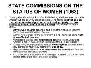 STATE COMMISSIONS ON THE
   STATUS OF WOMEN (1963)
• Investigated state laws that discriminated against women. In states
  throughout the country these commissions found restrictions on
  married women to sign contracts, to sell property, to have
  access to credit, and to serve on juries. Moreover, in many
  states:
   – women who became pregnant had to quit their jobs and yet were
     barred from unemployment benefits.
   – Women who worked for the government did not have the same right
     to benefits that men did.
   – Newspapers divided their help wanted ads into "Men’s Jobs" and
     "Women’s Jobs." Guess which list included the best paying jobs?
   – Airlines hired young women to work as stewardesses and fired them if
     they married or when they reached the age of 32.
   – Magazines hired women to be researchers but barred them from the
     more lucrative positions as writers.
   – As the evidence of women's disadvantages mounted, the commissions
     created pressure to fight for greater equality.
 