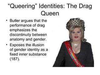 “Queering” Identities: The Drag
             Queen
• Butler argues that the
  performance of drag
  emphasizes the
  discontinuity between
  anatomy and gender.
• Exposes the illusion
  of gender identity as a
  fixed inner substance
  (187).
 