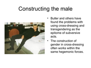 Constructing the male
           • Butler and others have
             found the problems with
             using cross-dressing and
             transgendering as the
             epitome of subversive
             acts.
           • The construction of
             gender in cross-dressing
             often works within the
             same hegemonic forces.
 