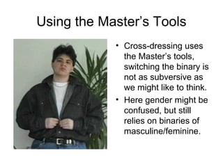 Using the Master’s Tools
            • Cross-dressing uses
              the Master’s tools,
              switching the binary is
              not as subversive as
              we might like to think.
            • Here gender might be
              confused, but still
              relies on binaries of
              masculine/feminine.
 