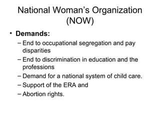 National Woman’s Organization
            (NOW)
• Demands:
 – End to occupational segregation and pay
   disparities
 – End to discrimination in education and the
   professions
 – Demand for a national system of child care.
 – Support of the ERA and
 – Abortion rights.
 