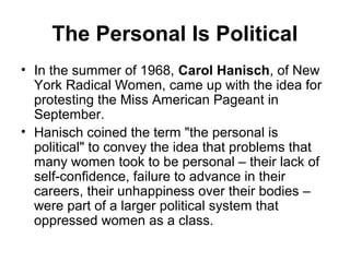The Personal Is Political
• In the summer of 1968, Carol Hanisch, of New
  York Radical Women, came up with the idea for
  protesting the Miss American Pageant in
  September.
• Hanisch coined the term "the personal is
  political" to convey the idea that problems that
  many women took to be personal – their lack of
  self-confidence, failure to advance in their
  careers, their unhappiness over their bodies –
  were part of a larger political system that
  oppressed women as a class.
 