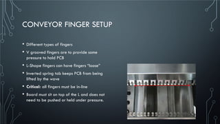 CONVEYOR FINGER SETUP
• Different types of fingers
• V grooved fingers are to provide some
pressure to hold PCB
• L-Shape fingers can have fingers “loose”
• Inverted spring tab keeps PCB from being
lifted by the wave
• Critical: all fingers must be in-line
• Board must sit on top of the L and does not
need to be pushed or held under pressure.
 