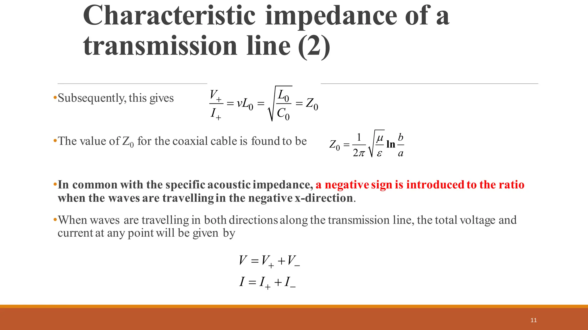 •Subsequently, this gives
•The value of Z0 for the coaxial cable is found to be
•In common with the specificacousticimpedance, a negativesign is introducedto the ratio
when the waves are travellingin the negativex-direction.
•When waves are travelling in both directionsalong the transmission line, the total voltage and
current at any point will be given by
11
Characteristic impedance of a
transmission line (2)
0
0 0
0
L
V
vL Z
I C
+
+
= = =
0
1
2
ln
b
Z
a

 
=
V V V
I I I
+ −
+ −
= +
= +
 