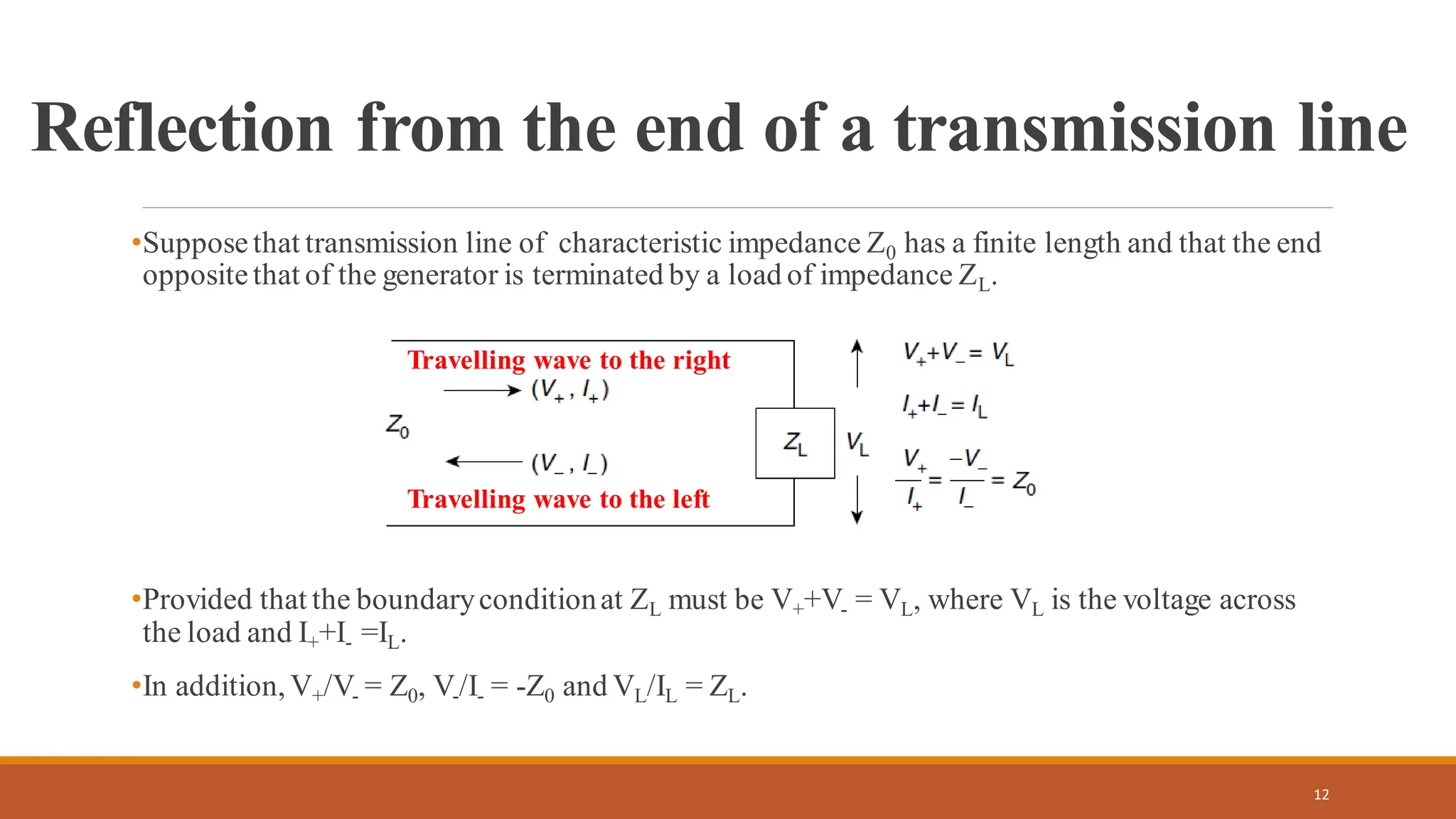 Reflection from the end of a transmission line
•Supposethat transmission line of characteristic impedance Z0 has a finite length and that the end
oppositethat of the generator is terminated by a load of impedance ZL.
•Provided that the boundaryconditionat ZL must be V++V- = VL, where VL is the voltage across
the load and I++I- =IL.
•In addition, V+/V- = Z0, V-/I- = -Z0 and VL/IL = ZL.
12
Travelling wave to the right
Travelling wave to the left
 