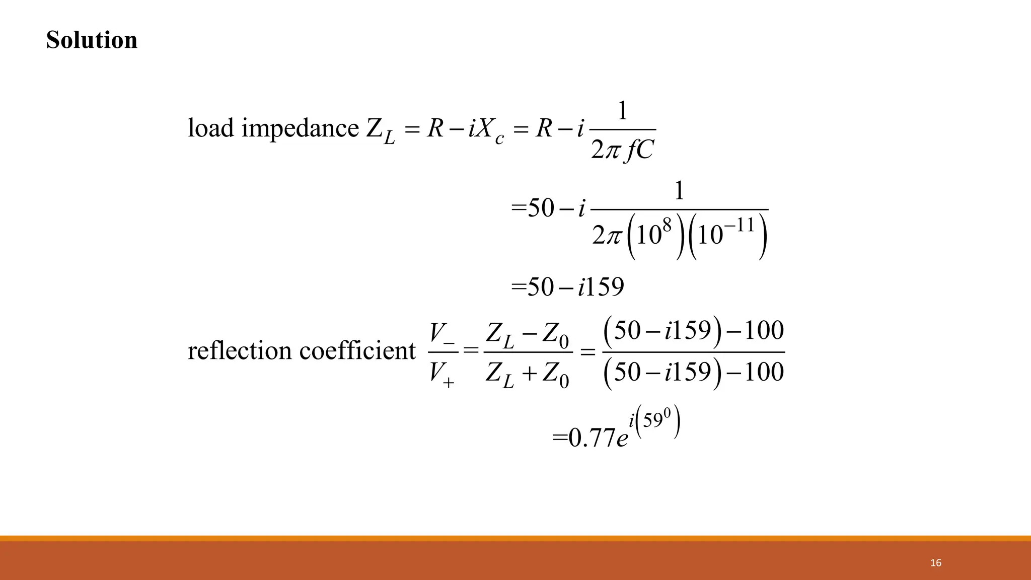 16
Solution
( )( )
( )
8 11
0
0
1
load impedance Z
2
1
=50
2 10 10
=50 159
50 159 100
reflection coefficient =
L c
L
L
R iX R i
fC
i
i
i
Z Z
V
V Z Z

 −
−
+
= − = −
−
−
− −
−
=
+ ( )
( )
0
59
50 159 100
=0.77
i
i
e
− −
 