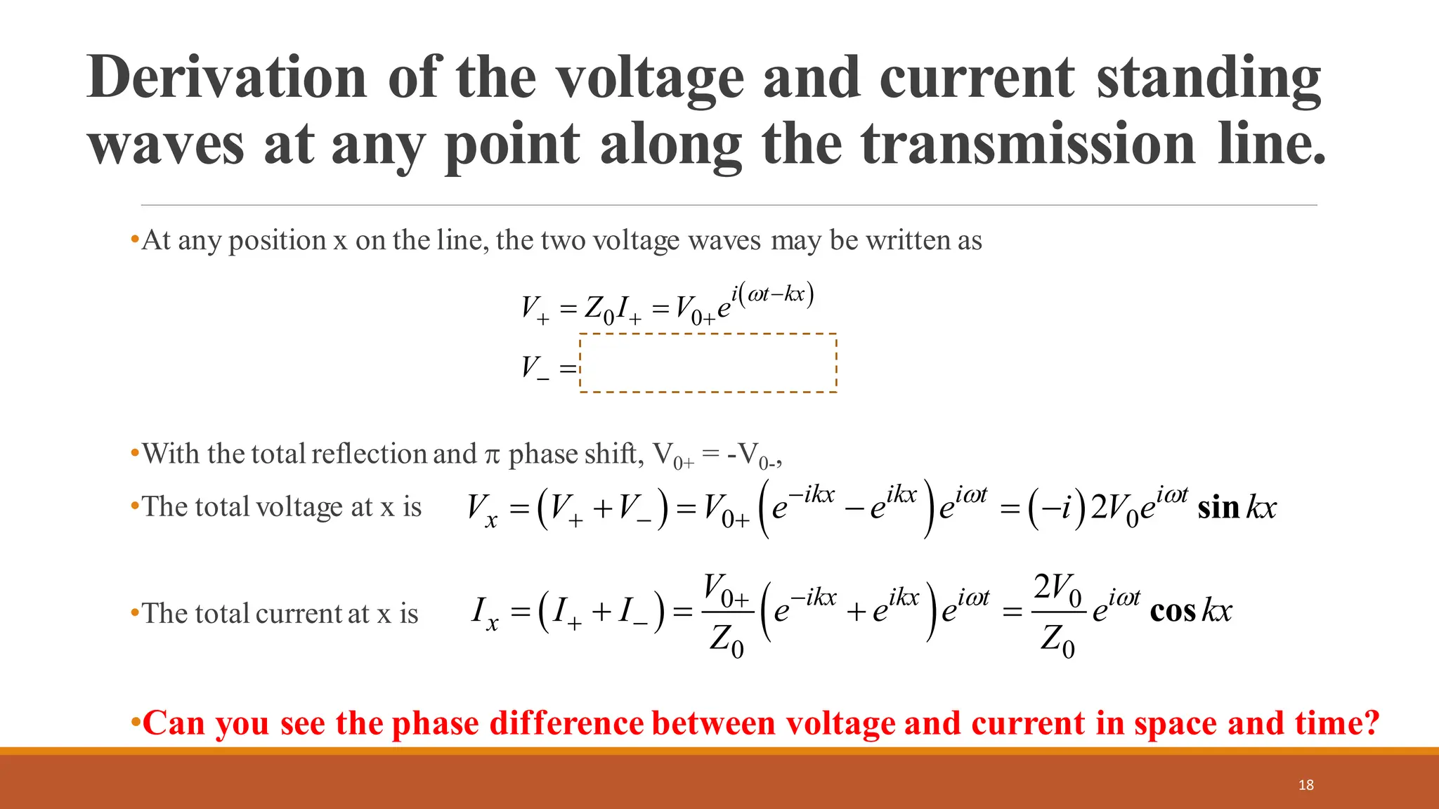 Derivation of the voltage and current standing
waves at any point along the transmission line.
•At any position x on the line, the two voltage waves may be written as
•With the total reflection and  phase shift, V0+ = -V0-,
•The total voltage at x is
•The total current at x is
•Can you see the phase difference between voltage and current in space and time?
18
( )
( )
0 0
0 0
i t kx
i t kx
V Z I V e
V Z I V e


−
+ + +
+
− − −
= =
= − =
( ) ( ) ( )
0 0
2 sin
ikx ikx i t i t
x
V V V V e e e i V e kx
 
−
+ − +
= + = − = −
( ) ( )
0 0
0 0
2
cos
ikx ikx i t i t
x
V V
I I I e e e e kx
Z Z
 
−
+
+ −
= + = + =
 